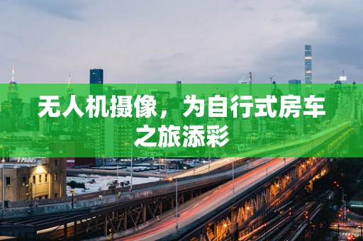 无人机摄像，为自行式房车之旅添彩