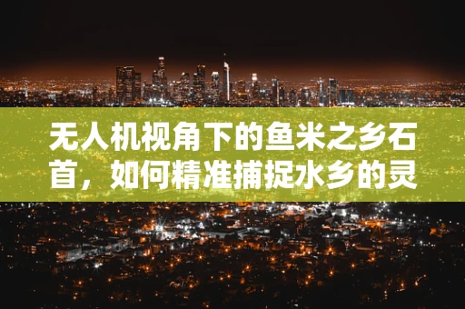 无人机视角下的鱼米之乡石首，如何精准捕捉水乡的灵动与韵味？