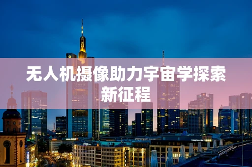 无人机摄像助力宇宙学探索新征程