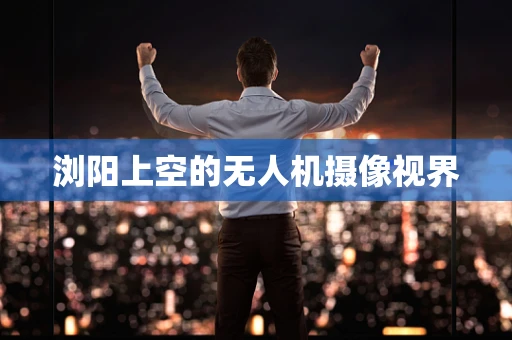 浏阳上空的无人机摄像视界