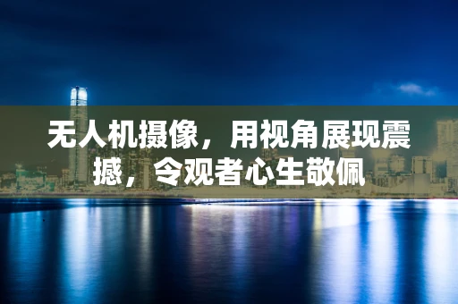 无人机摄像，用视角展现震撼，令观者心生敬佩