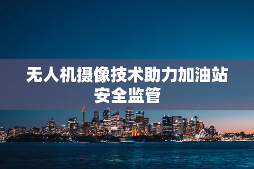 无人机摄像技术助力加油站安全监管