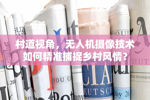 村道视角，无人机摄像技术如何精准捕捉乡村风情？