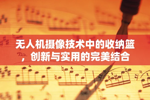 无人机摄像技术中的收纳篮，创新与实用的完美结合