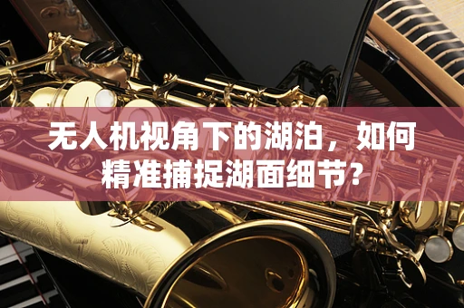 无人机视角下的湖泊，如何精准捕捉湖面细节？