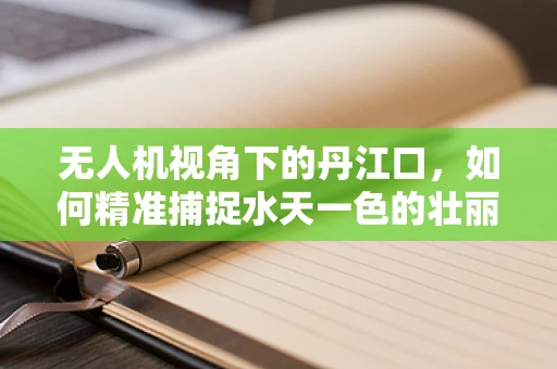 无人机视角下的丹江口，如何精准捕捉水天一色的壮丽？