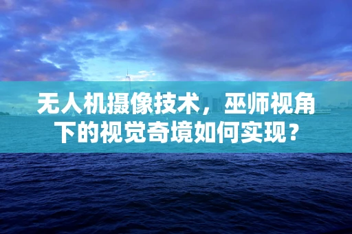 无人机摄像技术，巫师视角下的视觉奇境如何实现？