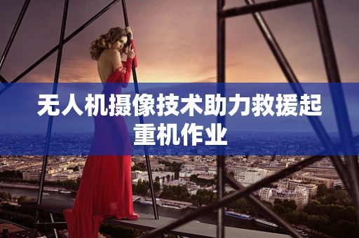 无人机摄像技术助力救援起重机作业