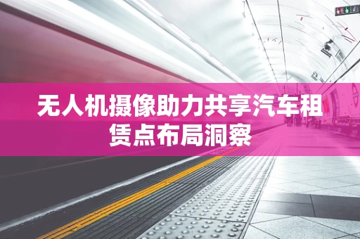 无人机摄像助力共享汽车租赁点布局洞察