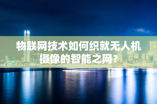 物联网技术如何织就无人机摄像的智能之网？