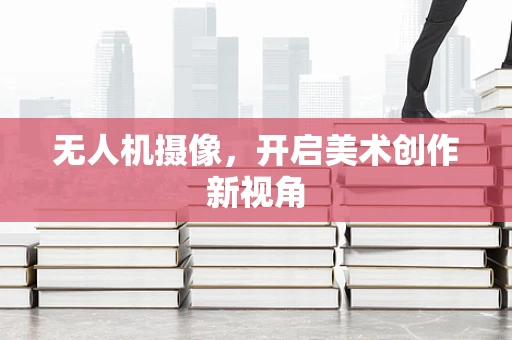 无人机摄像，开启美术创作新视角
