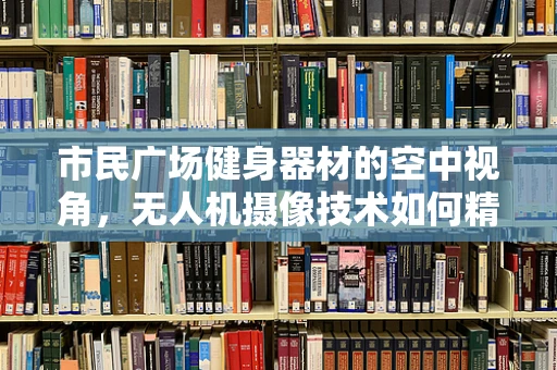 市民广场健身器材的空中视角，无人机摄像技术如何精准捕捉运动细节？