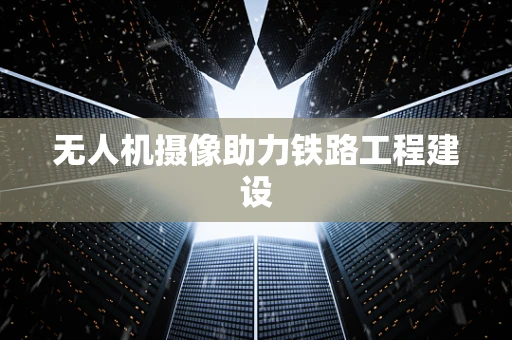 无人机摄像助力铁路工程建设