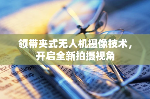 领带夹式无人机摄像技术，开启全新拍摄视角