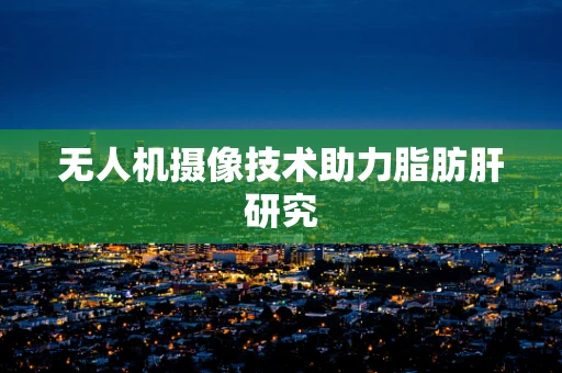 无人机摄像技术助力脂肪肝研究