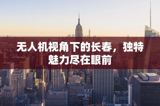 无人机视角下的长春，独特魅力尽在眼前
