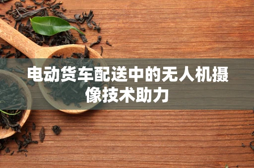 电动货车配送中的无人机摄像技术助力