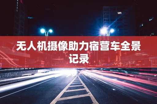 无人机摄像助力宿营车全景记录