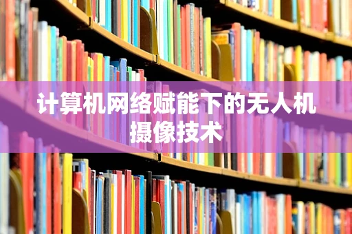 计算机网络赋能下的无人机摄像技术