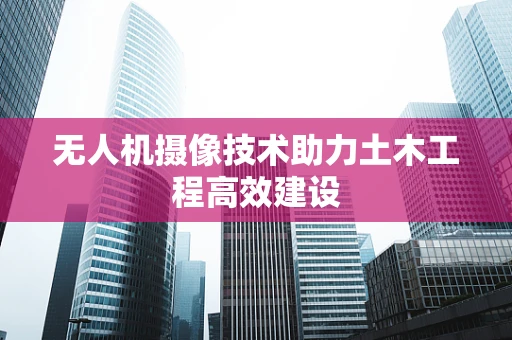 无人机摄像技术助力土木工程高效建设