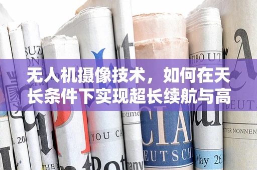 无人机摄像技术，如何在天长条件下实现超长续航与高清画质？