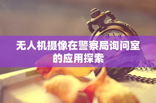 无人机摄像在警察局询问室的应用探索