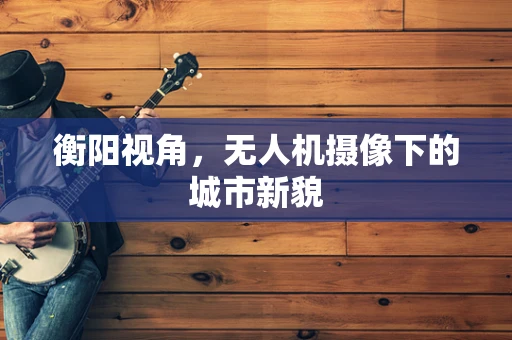 衡阳视角，无人机摄像下的城市新貌