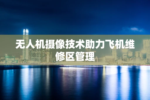 无人机摄像技术助力飞机维修区管理