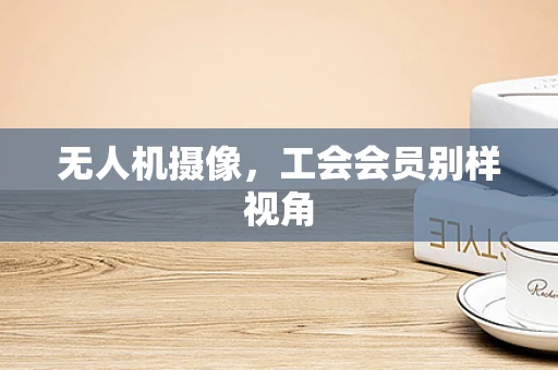 无人机摄像，工会会员别样视角