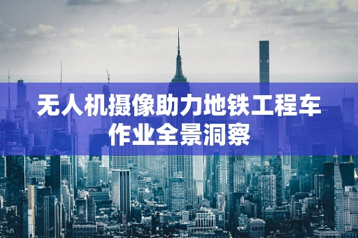 无人机摄像助力地铁工程车作业全景洞察