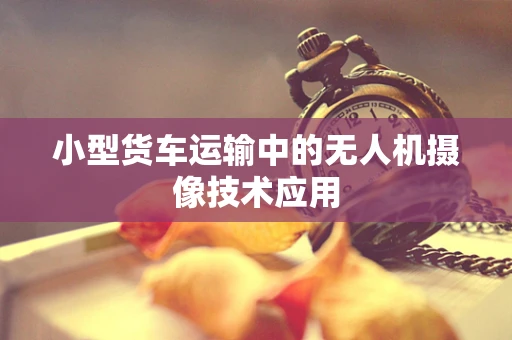 小型货车运输中的无人机摄像技术应用