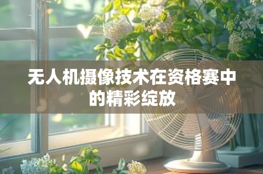 无人机摄像技术在资格赛中的精彩绽放