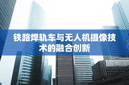 铁路焊轨车与无人机摄像技术的融合创新