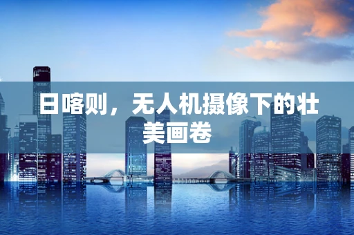 日喀则，无人机摄像下的壮美画卷