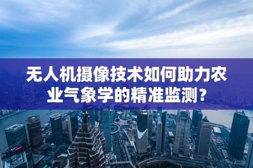 无人机摄像技术如何助力农业气象学的精准监测？