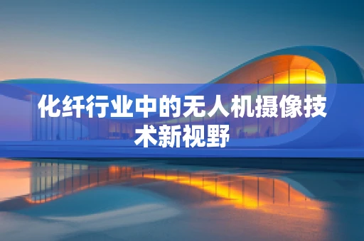 化纤行业中的无人机摄像技术新视野