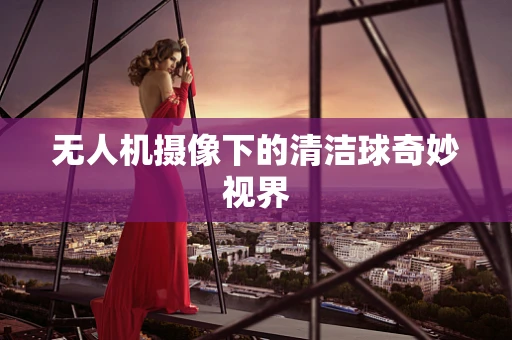 无人机摄像下的清洁球奇妙视界