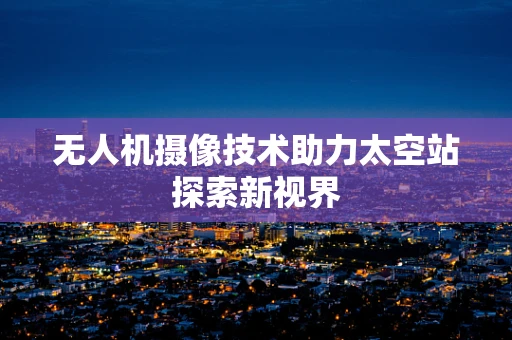 无人机摄像技术助力太空站探索新视界