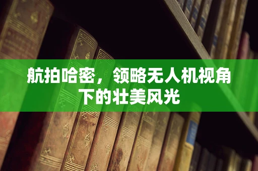 航拍哈密，领略无人机视角下的壮美风光
