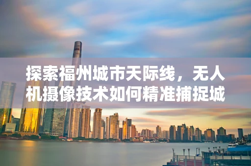 探索福州城市天际线，无人机摄像技术如何精准捕捉城市脉动？