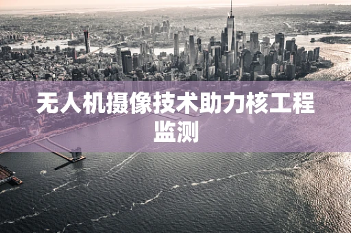 无人机摄像技术助力核工程监测