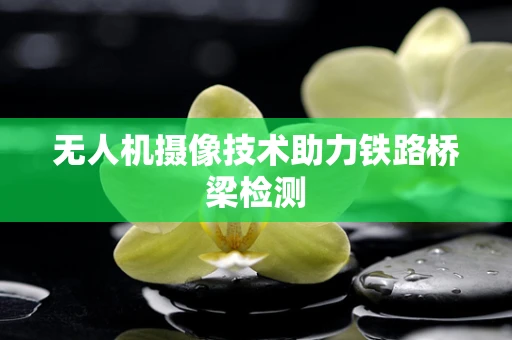 无人机摄像技术助力铁路桥梁检测