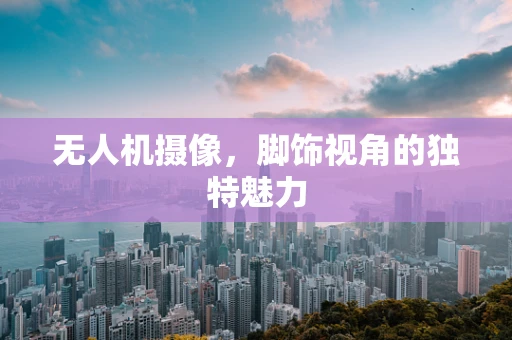 无人机摄像，脚饰视角的独特魅力