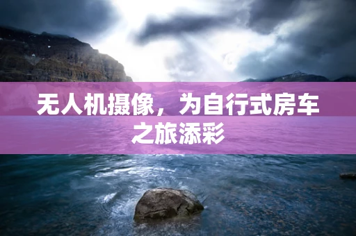 无人机摄像，为自行式房车之旅添彩