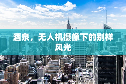 酒泉，无人机摄像下的别样风光