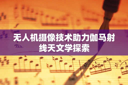 无人机摄像技术助力伽马射线天文学探索