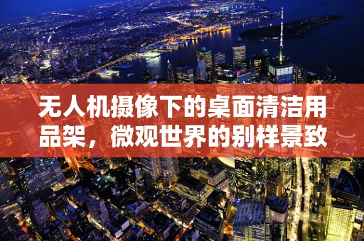 无人机摄像下的桌面清洁用品架，微观世界的别样景致