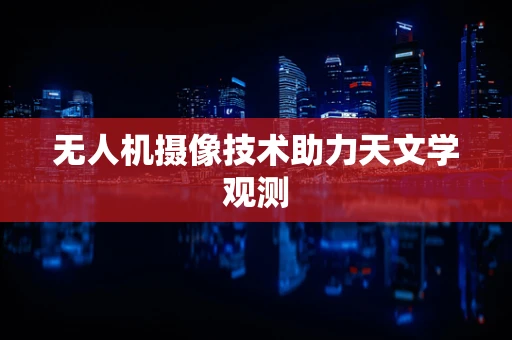 无人机摄像技术助力天文学观测
