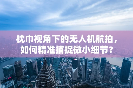 枕巾视角下的无人机航拍，如何精准捕捉微小细节？