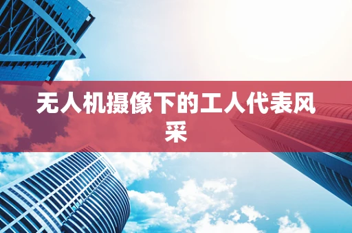 无人机摄像下的工人代表风采